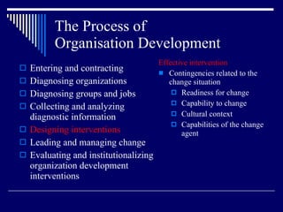 The Process of  Organisation Development Entering and contracting Diagnosing organizations Diagnosing groups and jobs Collecting and analyzing diagnostic information Designing interventions Leading and managing change Evaluating and institutionalizing organization development interventions Effective intervention Contingencies related to the change situation Readiness for change Capability to change Cultural context Capabilities of the change agent 