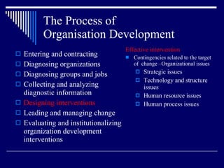 The Process of  Organisation Development Entering and contracting Diagnosing organizations Diagnosing groups and jobs Collecting and analyzing diagnostic information Designing interventions Leading and managing change Evaluating and institutionalizing organization development interventions Effective intervention Contingencies related to the target of  change –Organizational issues Strategic issues Technology and structure issues Human resource issues Human process issues 