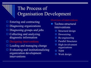 The Process of  Organisation Development Entering and contracting Diagnosing organizations Diagnosing groups and jobs Collecting and analyzing diagnostic information Designing interventions Leading and managing change Evaluating and institutionalizing organization development interventions Overview of interventions Techno-structural interventions Structural design Downsizing Re-engineering Parallel Structures High-involvement organizations TQM Work design 