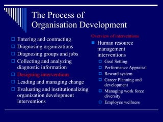 The Process of  Organisation Development Entering and contracting Diagnosing organizations Diagnosing groups and jobs Collecting and analyzing diagnostic information Designing interventions Leading and managing change Evaluating and institutionalizing organization development interventions Overview of interventions Human resource management interventions Goal Setting Performance Appraisal Reward system Career Planning and development Managing work force diversity Employee wellness 