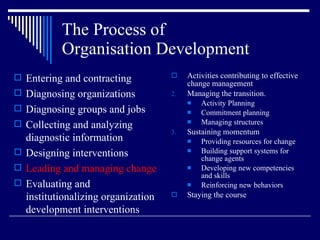 The Process of  Organisation Development Activities contributing to effective change management Managing the transition. Activity Planning Commitment planning Managing structures Sustaining momentum Providing resources for change Building support systems for change agents Developing new competencies and skills Reinforcing new behaviors Staying the course Entering and contracting Diagnosing organizations Diagnosing groups and jobs Collecting and analyzing diagnostic information Designing interventions Leading and managing change Evaluating and institutionalizing organization development interventions 