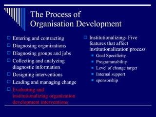 The Process of  Organisation Development Institutionalizing- Five features that affect institutionalization process Goal Specificity Programmability Level of change target Internal support sponsorship Entering and contracting Diagnosing organizations Diagnosing groups and jobs Collecting and analyzing diagnostic information Designing interventions Leading and managing change Evaluating and institutionalizing organization development interventions 