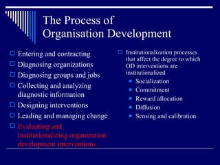 The Process of  Organisation Development Institutionalization processes that affect the degree to which OD interventions are institutionalized Socialization Commitment Reward allocation Diffusion Sensing and calibration Entering and contracting Diagnosing organizations Diagnosing groups and jobs Collecting and analyzing diagnostic information Designing interventions Leading and managing change Evaluating and institutionalizing organization development interventions 
