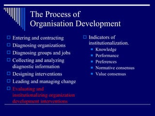 The Process of  Organisation Development Indicators of  institutionalization. Knowledge Performance Preferences Normative consensus Value consensus Entering and contracting Diagnosing organizations Diagnosing groups and jobs Collecting and analyzing diagnostic information Designing interventions Leading and managing change Evaluating and institutionalizing organization development interventions 