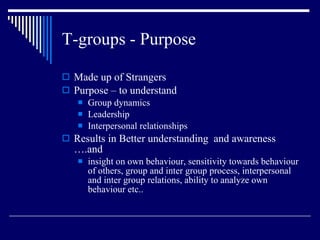 T-groups - Purpose Made up of Strangers Purpose – to understand Group dynamics Leadership Interpersonal relationships Results in Better understanding  and awareness ….and insight on own behaviour, sensitivity towards behaviour of others, group and inter group process, interpersonal and inter group relations, ability to analyze own behaviour etc.. 
