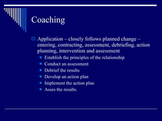 Coaching Application – closely follows planned change – entering, contracting, assessment, debriefing, action planning, intervention and assessment Establish the principles of the relationship Conduct an assessment Debrief the results Develop an action plan Implement the action plan Asses the results. 
