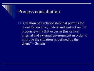 Process consultation “ Creation of a relationship that permits the client to perceive, understand and act on the process events that occur in [his or her] internal and external environment in order to improve the situation as defined by the client” – Schein 