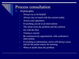 Process consultation  10 principles Always try to be helpful Always stay in touch with the current reality Access your ignorance Everything you do is an intervention The client owns the problem and the solution Go with the flow Timing is crucial Be constructively opportunistic with confrontive intervention Everything is information: errors will always occur and are the prime source for learning When in doubt share the problem 