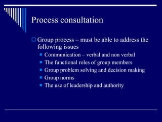 Process consultation Group process – must be able to address the following issues Communication – verbal and non verbal The functional roles of group members Group problem solving and decision making Group norms The use of leadership and authority 