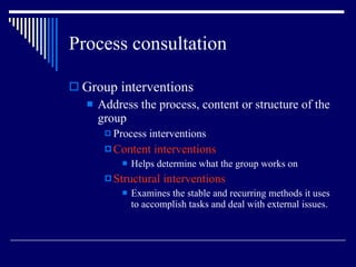Process consultation Group interventions Address the process, content or structure of the group Process interventions Content interventions Helps determine what the group works on Structural interventions Examines the stable and recurring methods it uses to accomplish tasks and deal with external issues. 