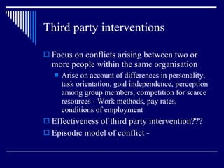 Third party interventions Focus on conflicts arising between two or more people within the same organisation Arise on account of differences in personality, task orientation, goal independence, perception among group members, competition for scarce resources - Work methods, pay rates, conditions of employment Effectiveness of third party intervention??? Episodic model of conflict - 