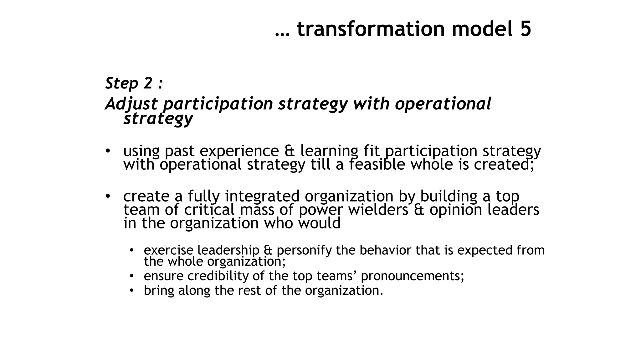 … transformation model 5
Step 2 :
Adjust participation strategy with operational
strategy
• using past experience & learning fit participation strategy
with operational strategy till a feasible whole is created;
• create a fully integrated organization by building a top
team of critical mass of power wielders & opinion leaders
in the organization who would
• exercise leadership & personify the behavior that is expected from
the whole organization;
• ensure credibility of the top teams’ pronouncements;
• bring along the rest of the organization.
 