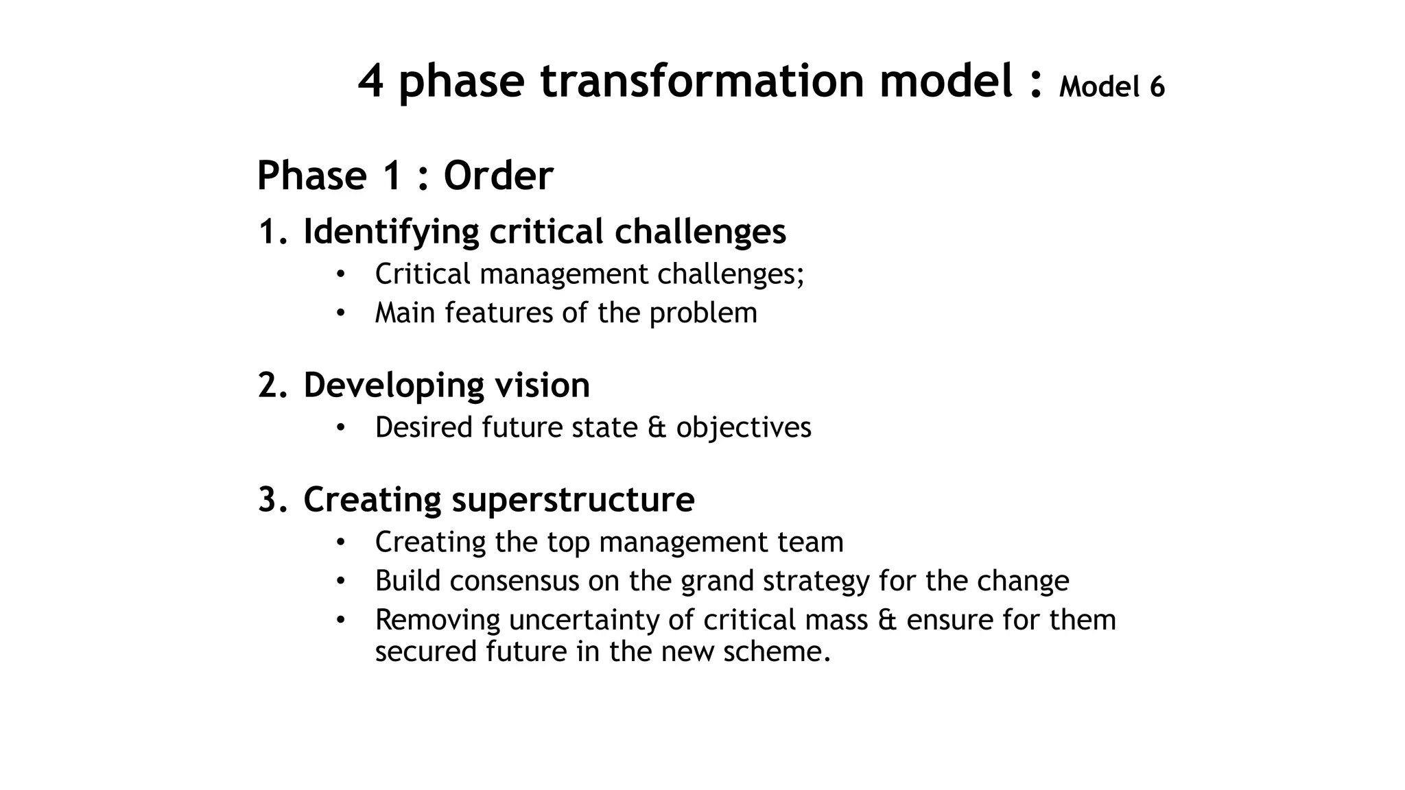 4 phase transformation model : Model 6
Phase 1 : Order
1. Identifying critical challenges
• Critical management challenges;
• Main features of the problem
2. Developing vision
• Desired future state & objectives
3. Creating superstructure
• Creating the top management team
• Build consensus on the grand strategy for the change
• Removing uncertainty of critical mass & ensure for them
secured future in the new scheme.
 