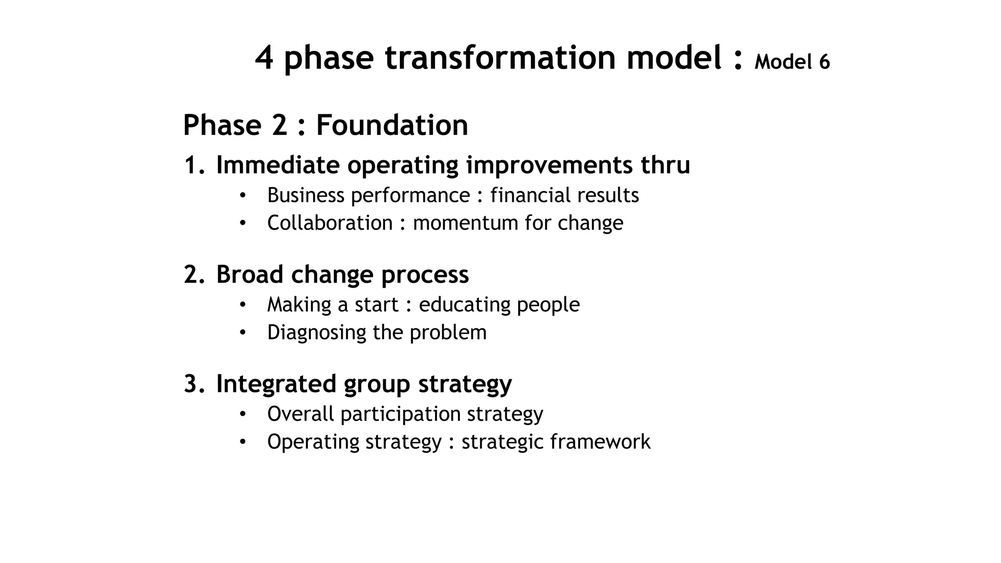 4 phase transformation model : Model 6
Phase 2 : Foundation
1. Immediate operating improvements thru
• Business performance : financial results
• Collaboration : momentum for change
2. Broad change process
• Making a start : educating people
• Diagnosing the problem
3. Integrated group strategy
• Overall participation strategy
• Operating strategy : strategic framework
 
