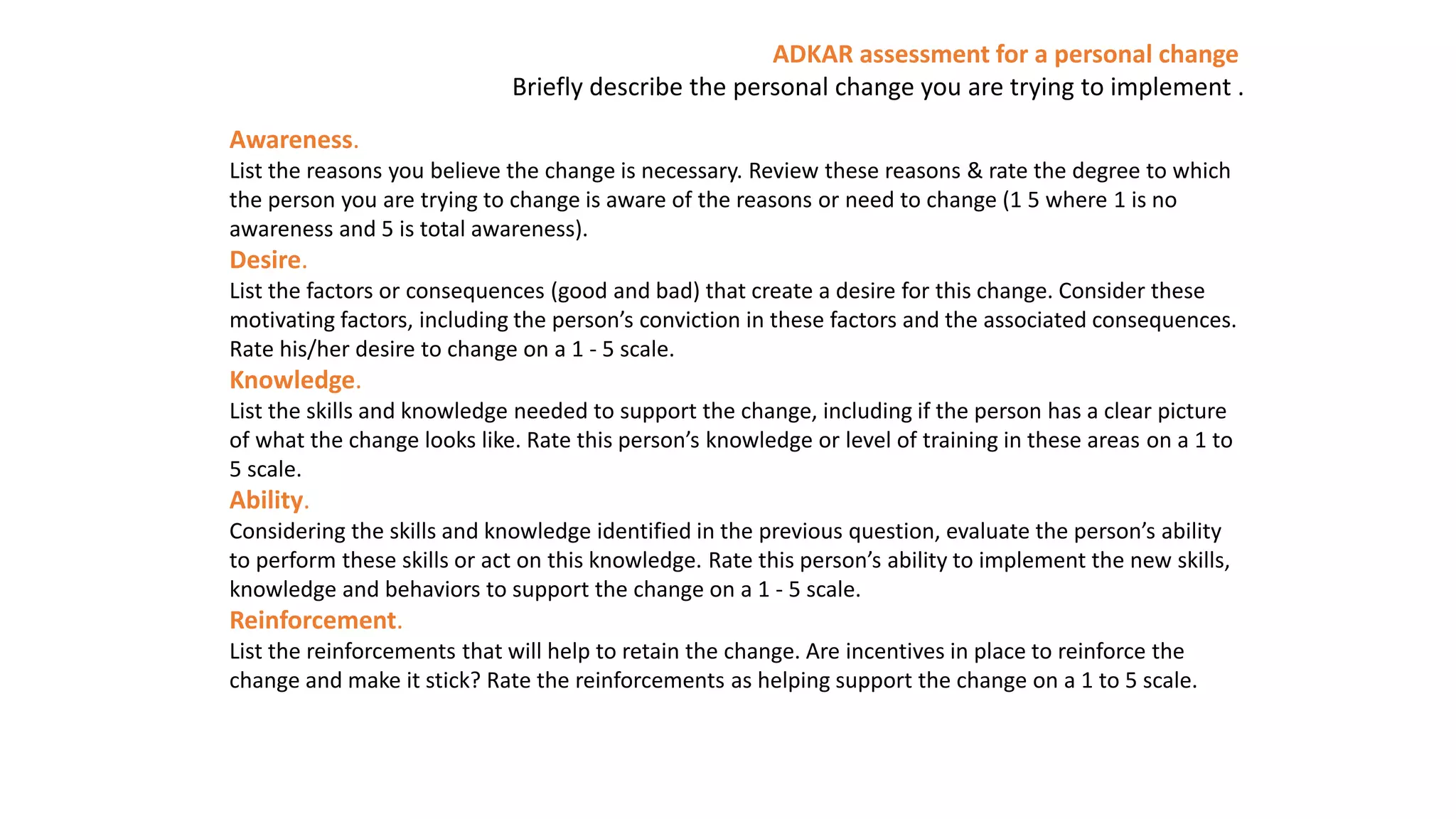 ADKAR assessment for a personal change
Briefly describe the personal change you are trying to implement .
Awareness.
List the reasons you believe the change is necessary. Review these reasons & rate the degree to which
the person you are trying to change is aware of the reasons or need to change (1 5 where 1 is no
awareness and 5 is total awareness).
Desire.
List the factors or consequences (good and bad) that create a desire for this change. Consider these
motivating factors, including the person’s conviction in these factors and the associated consequences.
Rate his/her desire to change on a 1 - 5 scale.
Knowledge.
List the skills and knowledge needed to support the change, including if the person has a clear picture
of what the change looks like. Rate this person’s knowledge or level of training in these areas on a 1 to
5 scale.
Ability.
Considering the skills and knowledge identified in the previous question, evaluate the person’s ability
to perform these skills or act on this knowledge. Rate this person’s ability to implement the new skills,
knowledge and behaviors to support the change on a 1 - 5 scale.
Reinforcement.
List the reinforcements that will help to retain the change. Are incentives in place to reinforce the
change and make it stick? Rate the reinforcements as helping support the change on a 1 to 5 scale.
 