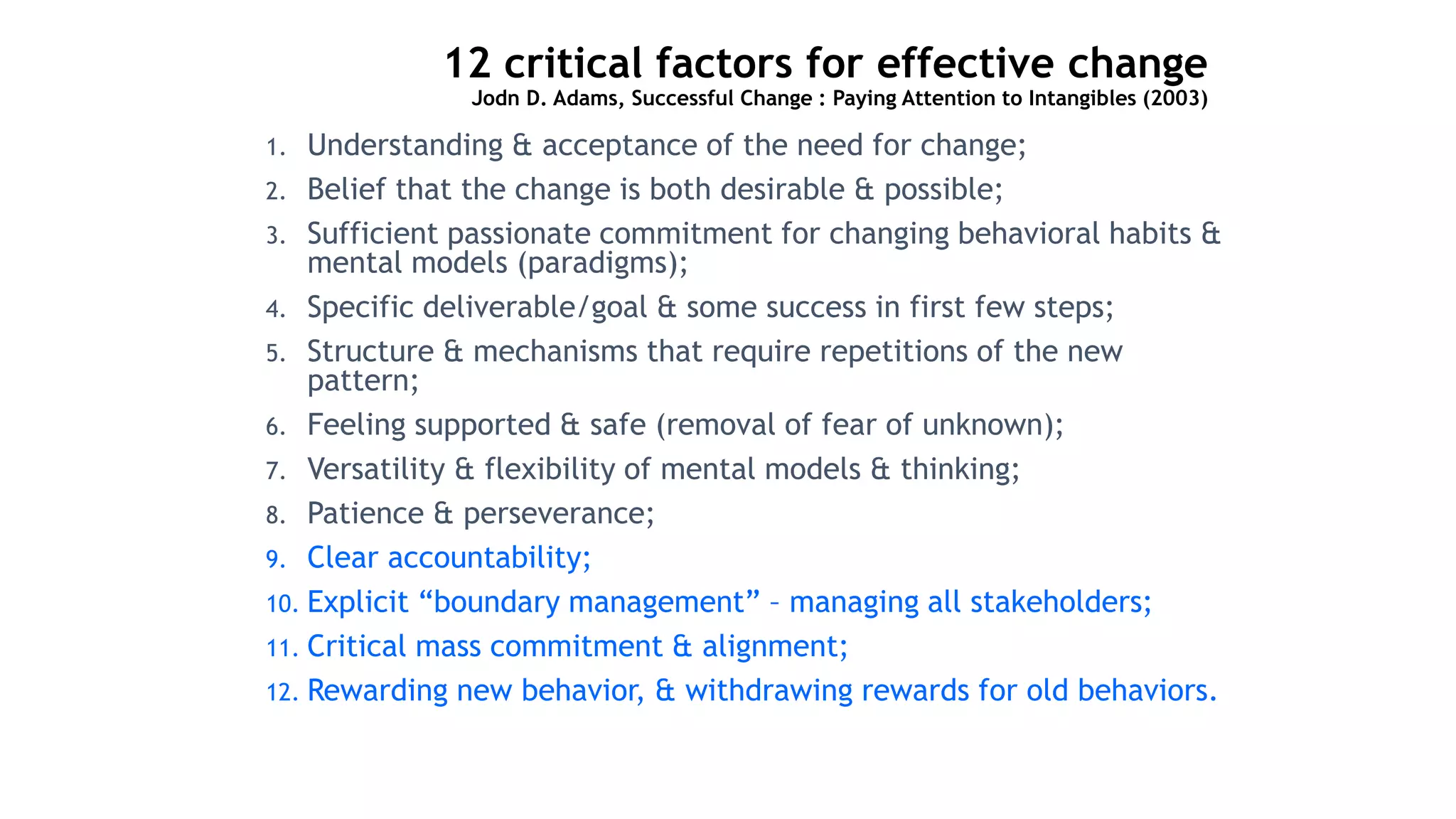 12 critical factors for effective change
Jodn D. Adams, Successful Change : Paying Attention to Intangibles (2003)
1. Understanding & acceptance of the need for change;
2. Belief that the change is both desirable & possible;
3. Sufficient passionate commitment for changing behavioral habits &
mental models (paradigms);
4. Specific deliverable/goal & some success in first few steps;
5. Structure & mechanisms that require repetitions of the new
pattern;
6. Feeling supported & safe (removal of fear of unknown);
7. Versatility & flexibility of mental models & thinking;
8. Patience & perseverance;
9. Clear accountability;
10. Explicit “boundary management” – managing all stakeholders;
11. Critical mass commitment & alignment;
12. Rewarding new behavior, & withdrawing rewards for old behaviors.
 