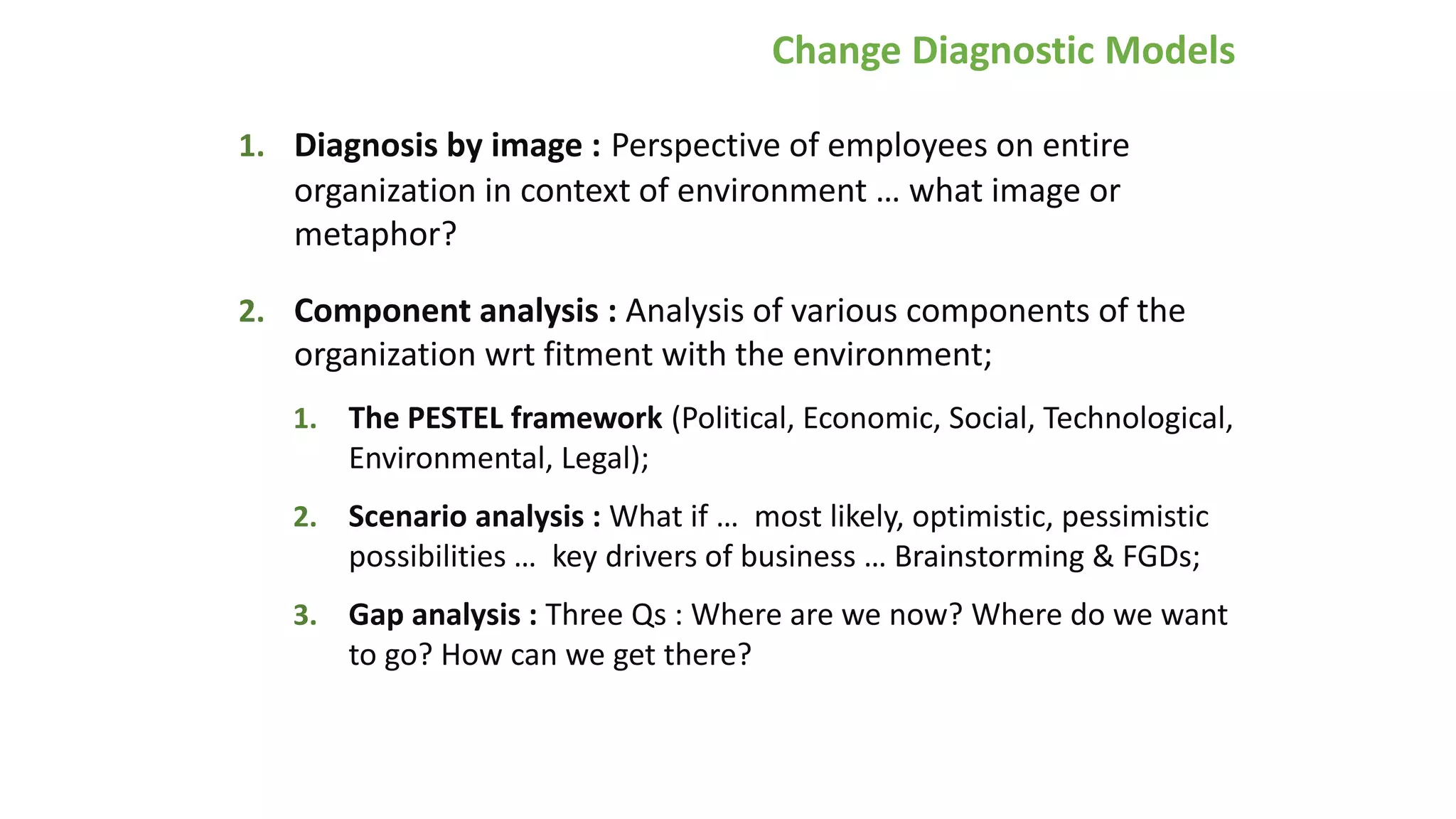 Change Diagnostic Models
1. Diagnosis by image : Perspective of employees on entire
organization in context of environment … what image or
metaphor?
2. Component analysis : Analysis of various components of the
organization wrt fitment with the environment;
1. The PESTEL framework (Political, Economic, Social, Technological,
Environmental, Legal);
2. Scenario analysis : What if … most likely, optimistic, pessimistic
possibilities … key drivers of business … Brainstorming & FGDs;
3. Gap analysis : Three Qs : Where are we now? Where do we want
to go? How can we get there?
 
