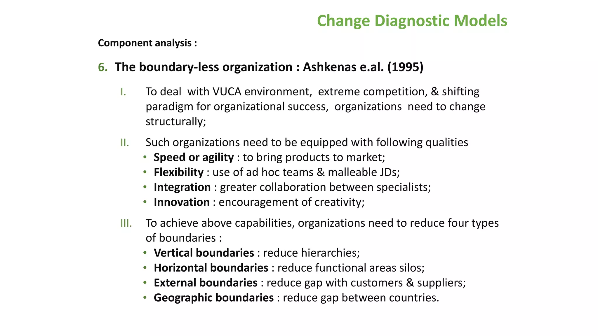 Change Diagnostic Models
Component analysis :
6. The boundary-less organization : Ashkenas e.al. (1995)
I. To deal with VUCA environment, extreme competition, & shifting
paradigm for organizational success, organizations need to change
structurally;
II. Such organizations need to be equipped with following qualities
• Speed or agility : to bring products to market;
• Flexibility : use of ad hoc teams & malleable JDs;
• Integration : greater collaboration between specialists;
• Innovation : encouragement of creativity;
III. To achieve above capabilities, organizations need to reduce four types
of boundaries :
• Vertical boundaries : reduce hierarchies;
• Horizontal boundaries : reduce functional areas silos;
• External boundaries : reduce gap with customers & suppliers;
• Geographic boundaries : reduce gap between countries.
 
