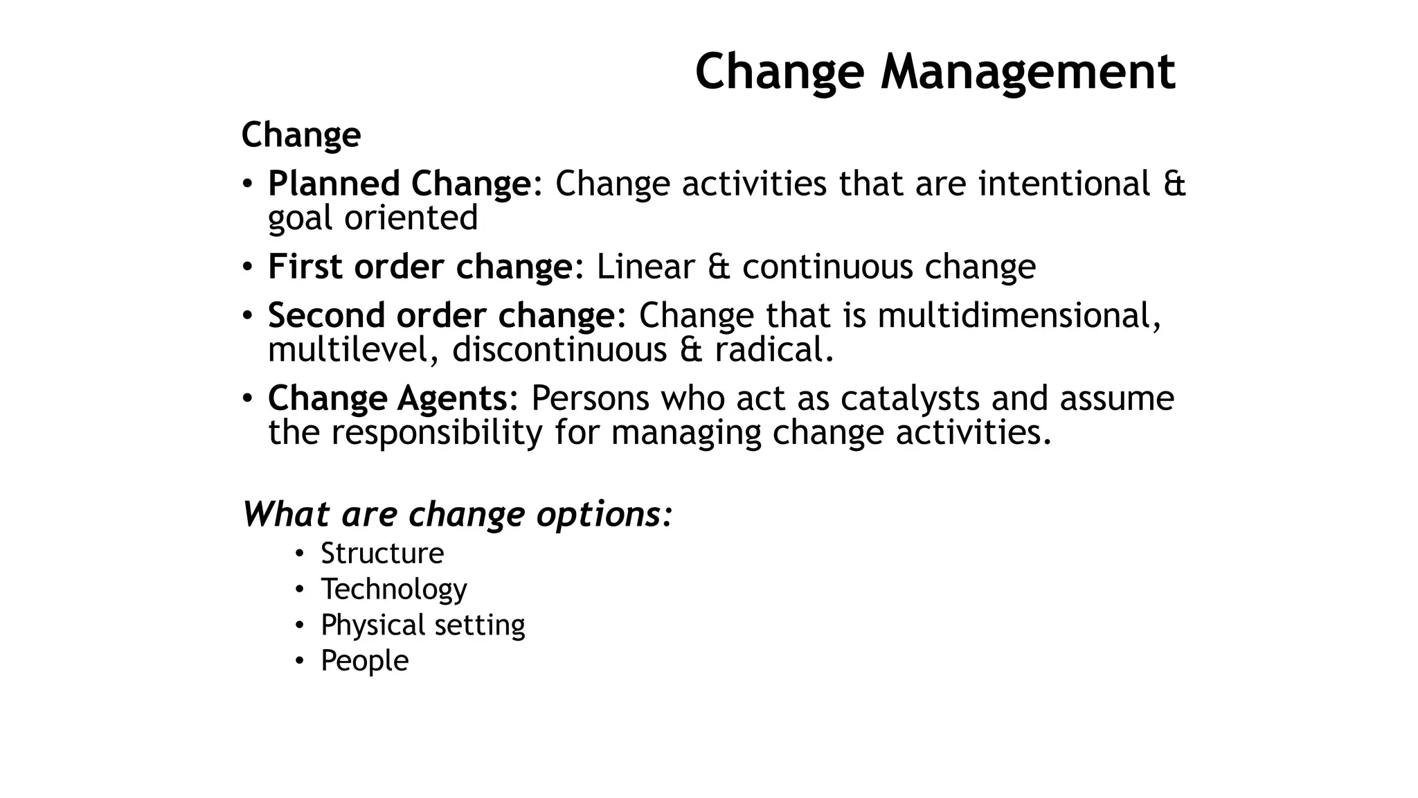 Change Management
Change
• Planned Change: Change activities that are intentional &
goal oriented
• First order change: Linear & continuous change
• Second order change: Change that is multidimensional,
multilevel, discontinuous & radical.
• Change Agents: Persons who act as catalysts and assume
the responsibility for managing change activities.
What are change options:
• Structure
• Technology
• Physical setting
• People
 