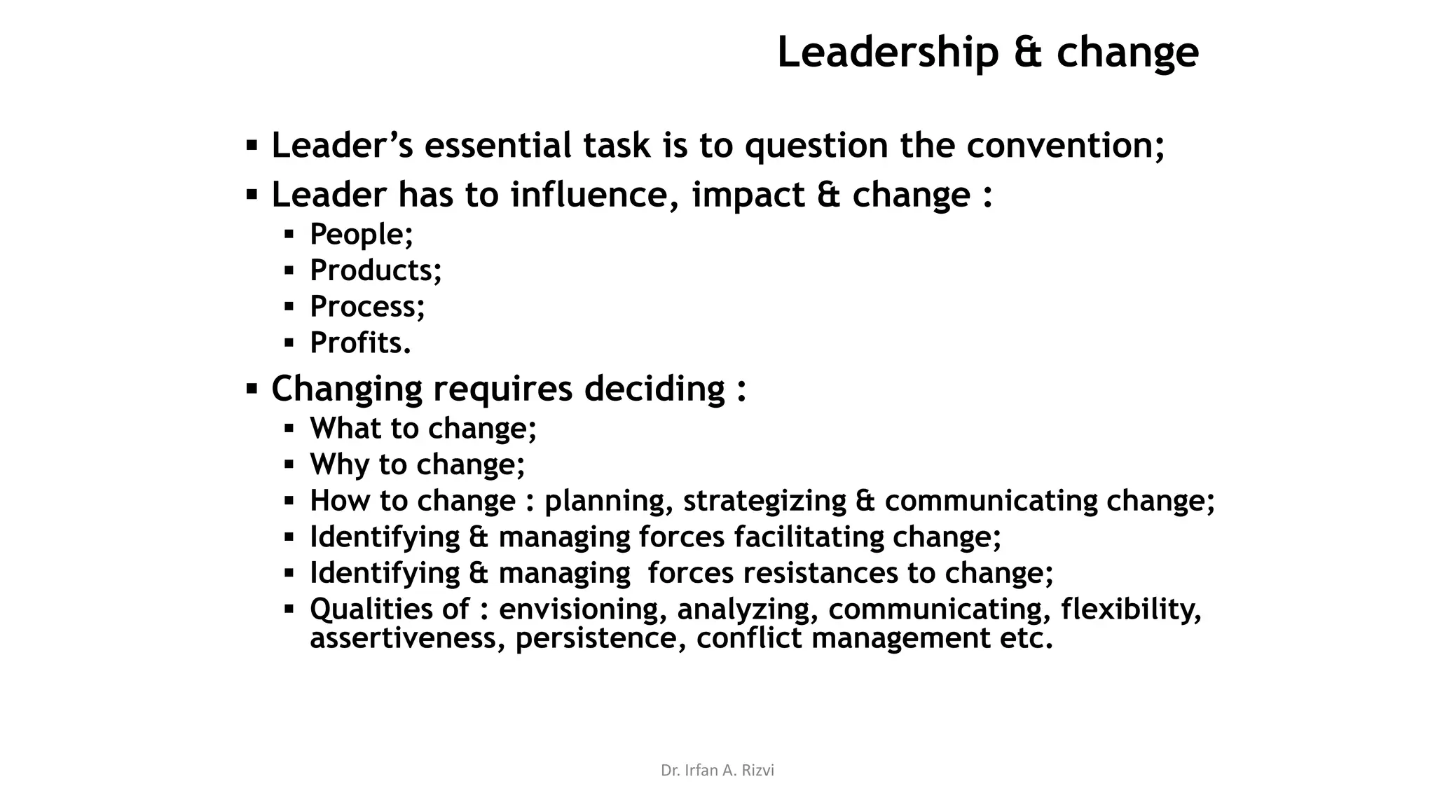 Dr. Irfan A. Rizvi
Leadership & change
 Leader’s essential task is to question the convention;
 Leader has to influence, impact & change :
 People;
 Products;
 Process;
 Profits.
 Changing requires deciding :
 What to change;
 Why to change;
 How to change : planning, strategizing & communicating change;
 Identifying & managing forces facilitating change;
 Identifying & managing forces resistances to change;
 Qualities of : envisioning, analyzing, communicating, flexibility,
assertiveness, persistence, conflict management etc.
 