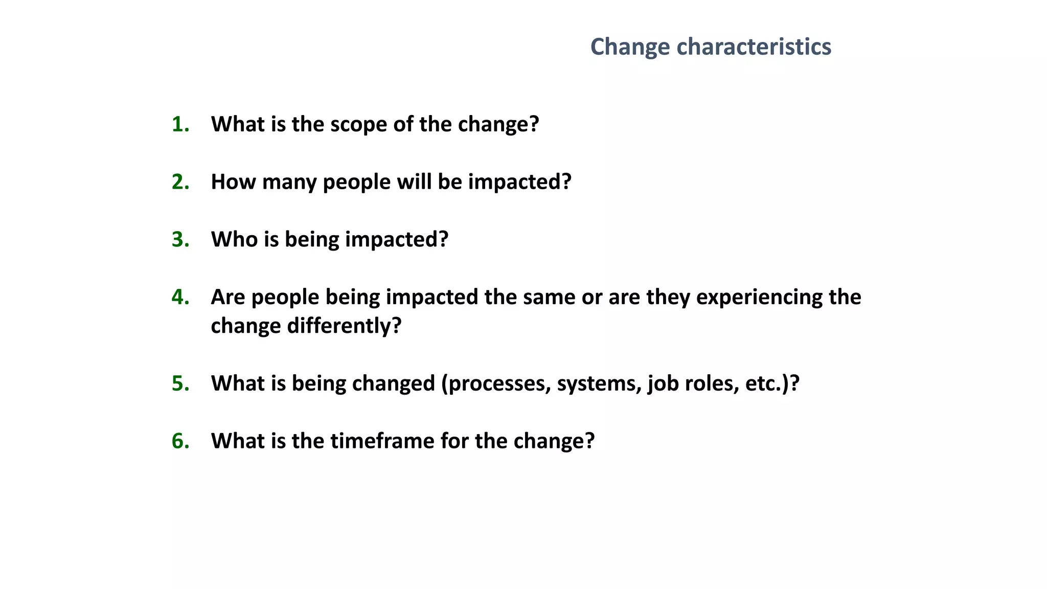 1. What is the scope of the change?
2. How many people will be impacted?
3. Who is being impacted?
4. Are people being impacted the same or are they experiencing the
change differently?
5. What is being changed (processes, systems, job roles, etc.)?
6. What is the timeframe for the change?
Change characteristics
 