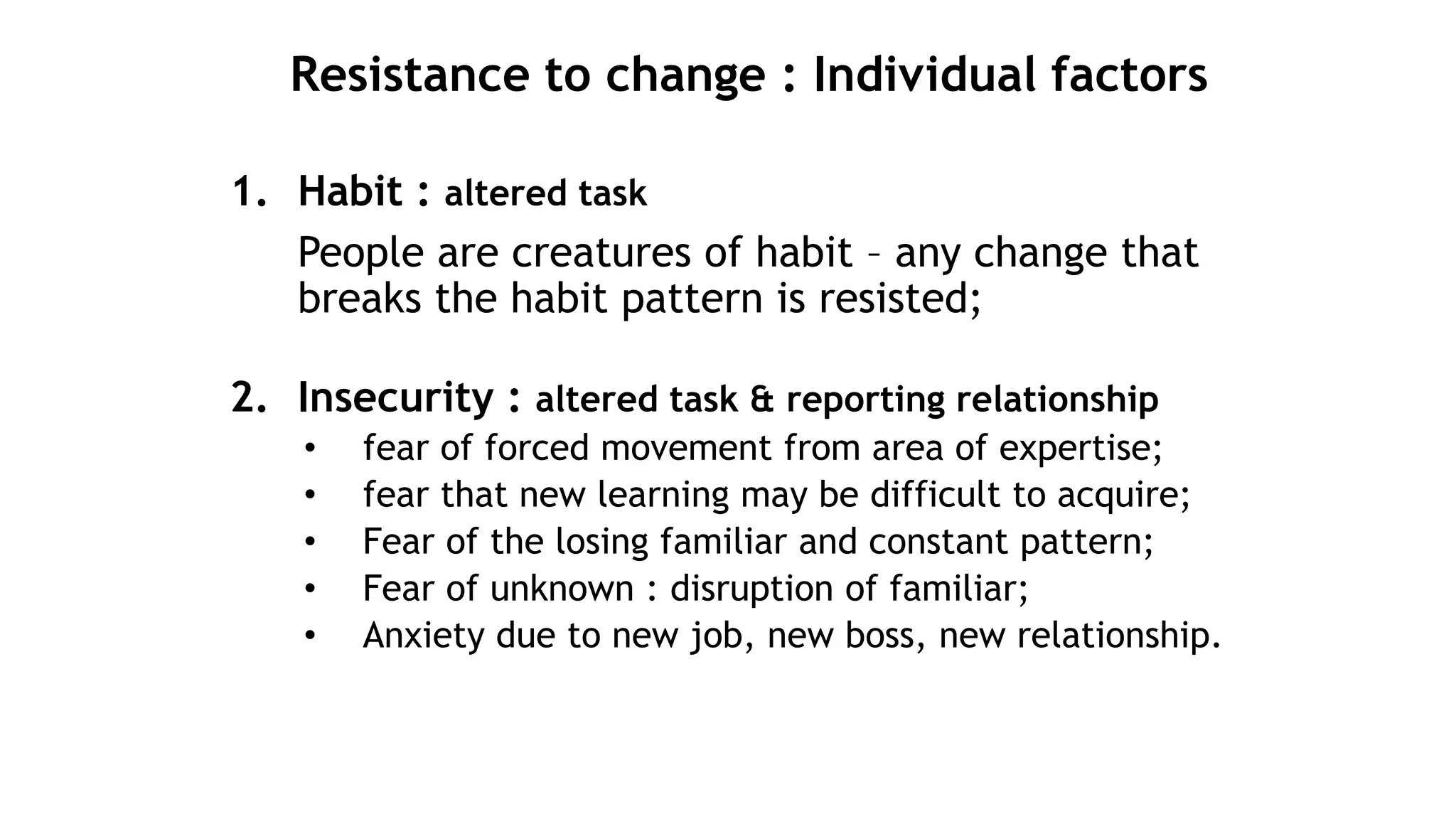 Resistance to change : Individual factors
1. Habit : altered task
People are creatures of habit – any change that
breaks the habit pattern is resisted;
2. Insecurity : altered task & reporting relationship
• fear of forced movement from area of expertise;
• fear that new learning may be difficult to acquire;
• Fear of the losing familiar and constant pattern;
• Fear of unknown : disruption of familiar;
• Anxiety due to new job, new boss, new relationship.
 