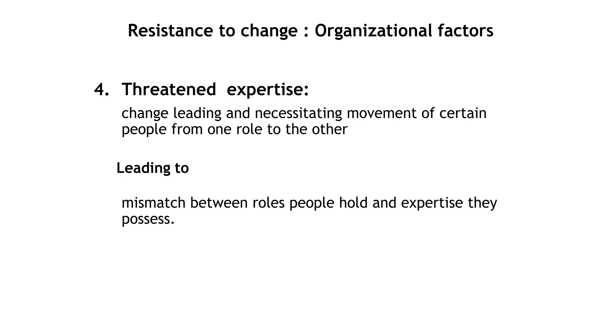 Resistance to change : Organizational factors
4. Threatened expertise:
change leading and necessitating movement of certain
people from one role to the other
Leading to
mismatch between roles people hold and expertise they
possess.
 