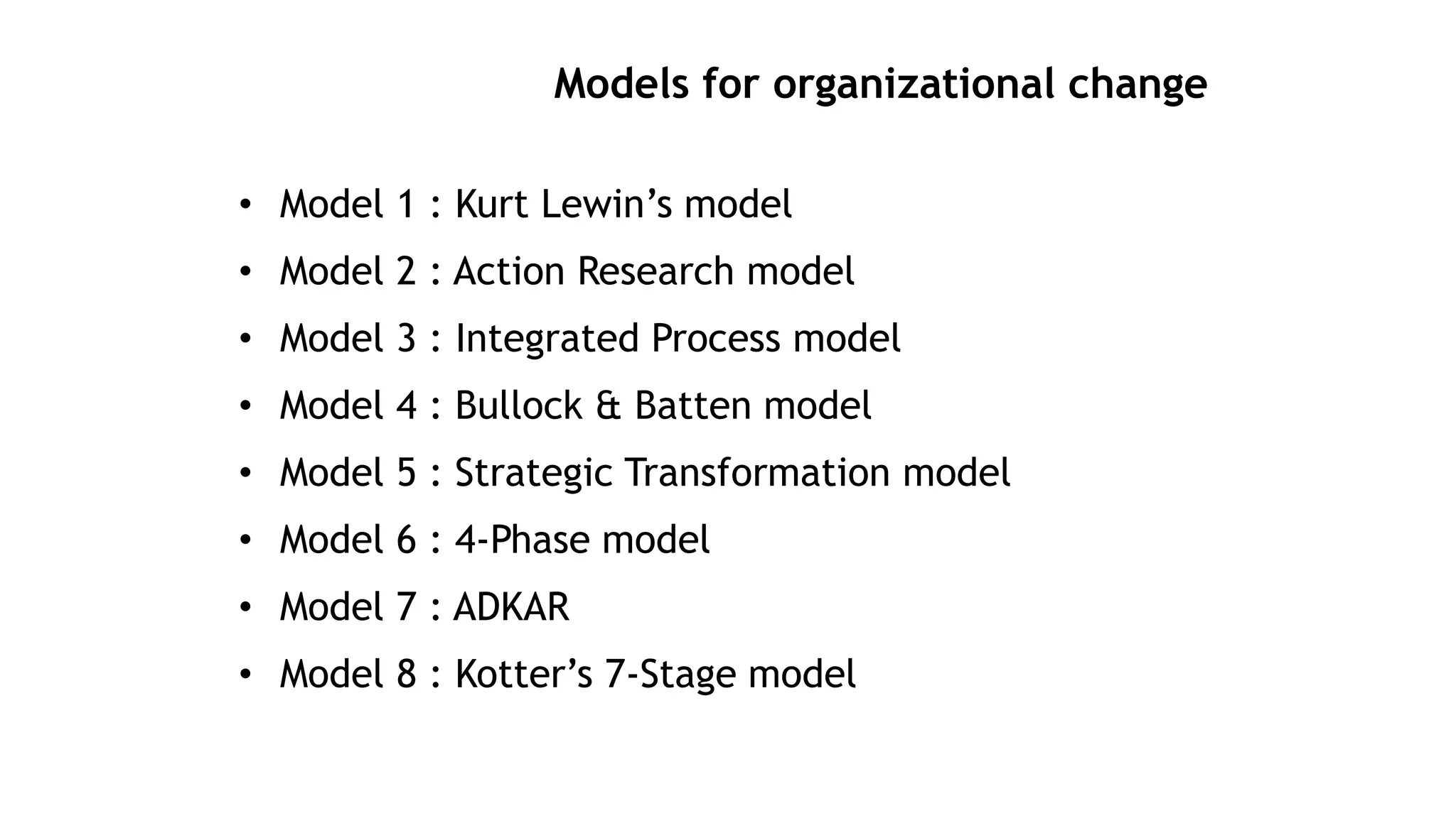 Models for organizational change
• Model 1 : Kurt Lewin’s model
• Model 2 : Action Research model
• Model 3 : Integrated Process model
• Model 4 : Bullock & Batten model
• Model 5 : Strategic Transformation model
• Model 6 : 4-Phase model
• Model 7 : ADKAR
• Model 8 : Kotter’s 7-Stage model
 