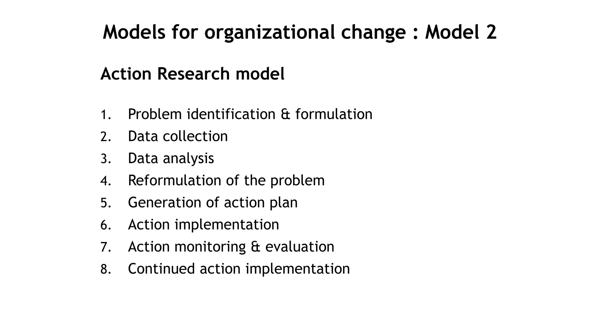 Models for organizational change : Model 2
Action Research model
1. Problem identification & formulation
2. Data collection
3. Data analysis
4. Reformulation of the problem
5. Generation of action plan
6. Action implementation
7. Action monitoring & evaluation
8. Continued action implementation
 