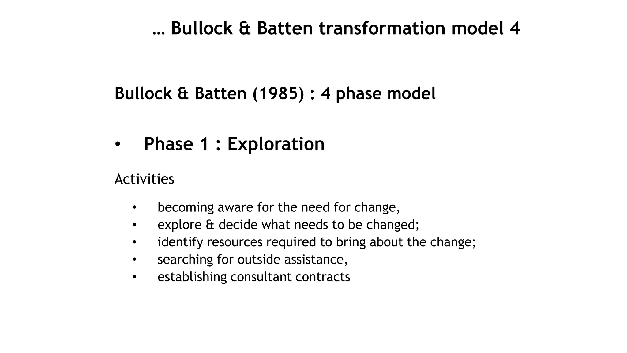 … Bullock & Batten transformation model 4
Bullock & Batten (1985) : 4 phase model
• Phase 1 : Exploration
Activities
• becoming aware for the need for change,
• explore & decide what needs to be changed;
• identify resources required to bring about the change;
• searching for outside assistance,
• establishing consultant contracts
 