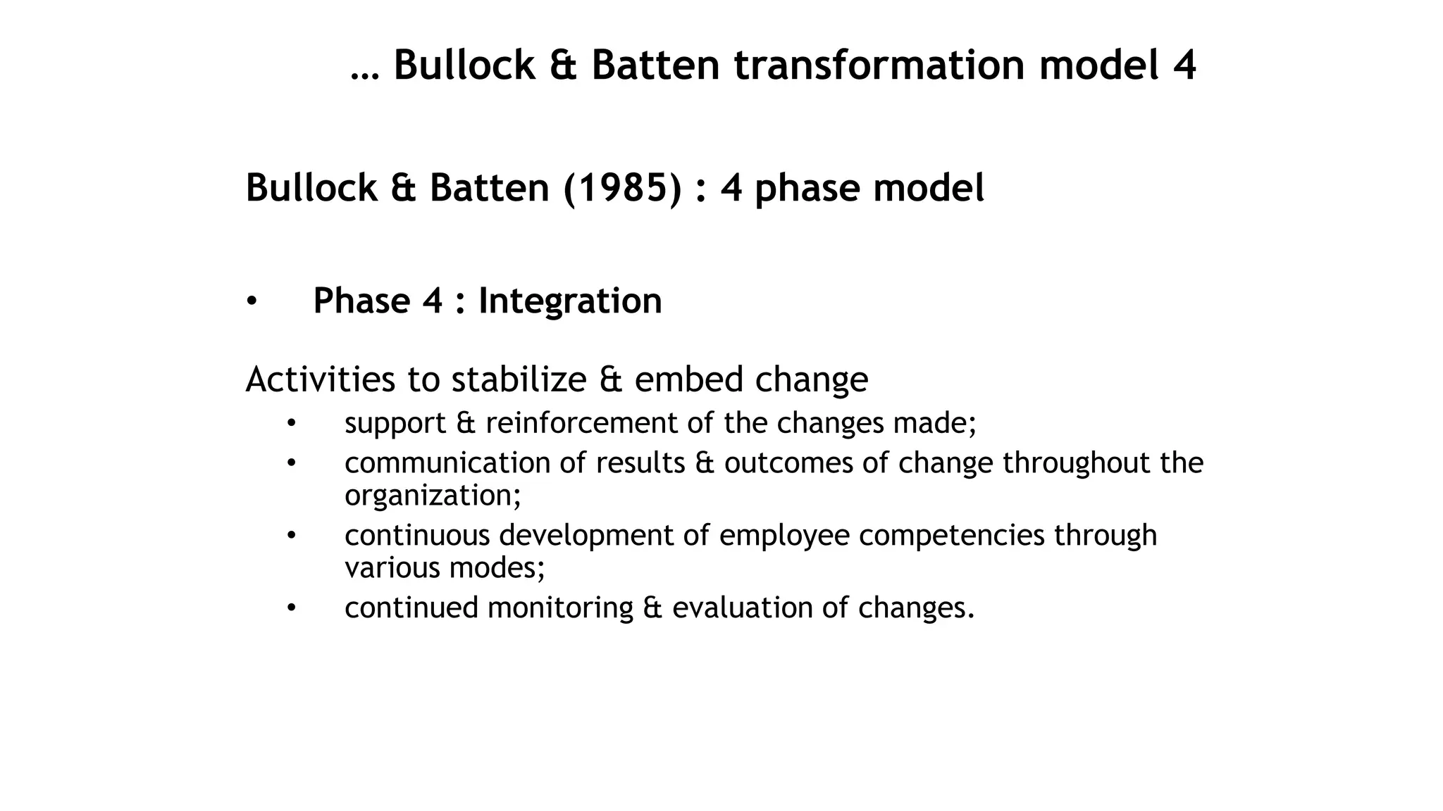 … Bullock & Batten transformation model 4
Bullock & Batten (1985) : 4 phase model
• Phase 4 : Integration
Activities to stabilize & embed change
• support & reinforcement of the changes made;
• communication of results & outcomes of change throughout the
organization;
• continuous development of employee competencies through
various modes;
• continued monitoring & evaluation of changes.
 