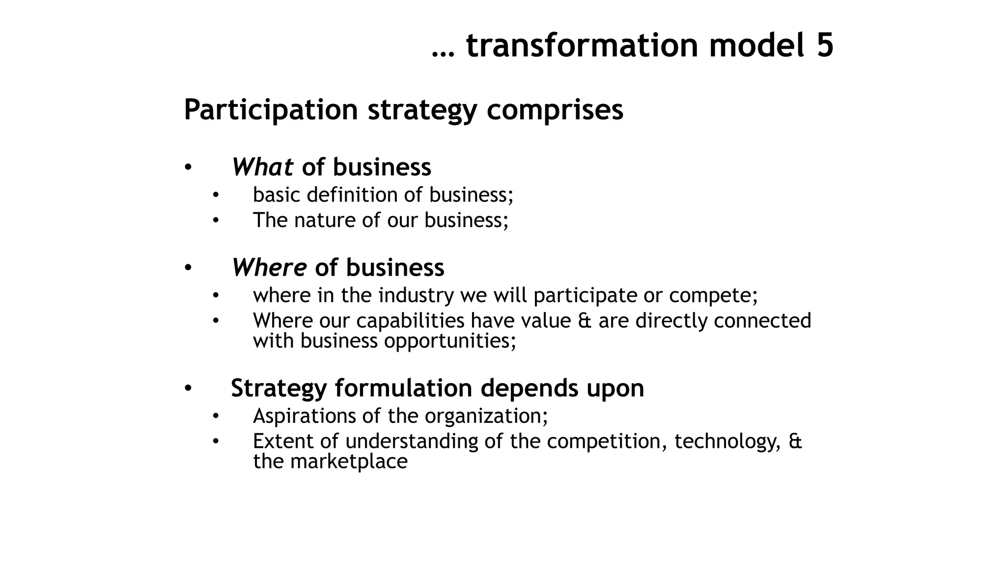 … transformation model 5
Participation strategy comprises
• What of business
• basic definition of business;
• The nature of our business;
• Where of business
• where in the industry we will participate or compete;
• Where our capabilities have value & are directly connected
with business opportunities;
• Strategy formulation depends upon
• Aspirations of the organization;
• Extent of understanding of the competition, technology, &
the marketplace
 