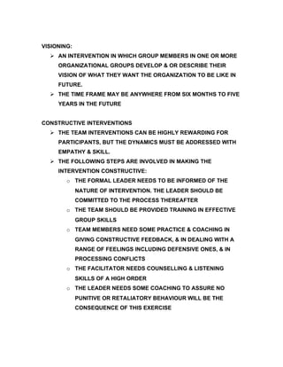 VISIONING:
   AN INTERVENTION IN WHICH GROUP MEMBERS IN ONE OR MORE
     ORGANIZATIONAL GROUPS DEVELOP & OR DESCRIBE THEIR
     VISION OF WHAT THEY WANT THE ORGANIZATION TO BE LIKE IN
     FUTURE.
   THE TIME FRAME MAY BE ANYWHERE FROM SIX MONTHS TO FIVE
     YEARS IN THE FUTURE


CONSTRUCTIVE INTERVENTIONS
   THE TEAM INTERVENTIONS CAN BE HIGHLY REWARDING FOR
     PARTICIPANTS, BUT THE DYNAMICS MUST BE ADDRESSED WITH
     EMPATHY & SKILL.
   THE FOLLOWING STEPS ARE INVOLVED IN MAKING THE
     INTERVENTION CONSTRUCTIVE:
        o THE FORMAL LEADER NEEDS TO BE INFORMED OF THE
             NATURE OF INTERVENTION. THE LEADER SHOULD BE
             COMMITTED TO THE PROCESS THEREAFTER
        o THE TEAM SHOULD BE PROVIDED TRAINING IN EFFECTIVE
             GROUP SKILLS
        o TEAM MEMBERS NEED SOME PRACTICE & COACHING IN
             GIVING CONSTRUCTIVE FEEDBACK, & IN DEALING WITH A
             RANGE OF FEELINGS INCLUDING DEFENSIVE ONES, & IN
             PROCESSING CONFLICTS
        o THE FACILITATOR NEEDS COUNSELLING & LISTENING
             SKILLS OF A HIGH ORDER
        o THE LEADER NEEDS SOME COACHING TO ASSURE NO
             PUNITIVE OR RETALIATORY BEHAVIOUR WILL BE THE
             CONSEQUENCE OF THIS EXERCISE
 