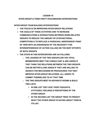 LESSON 10
   INTER-GROUP & THIRD PARTY PEACEMAKING INTERVENTIONS


INTER-GROUP TEAM BUILDING INTERVENTIONS
   THE FOCUS IS ON IMPROVING INTER-GROUP RELATIONS
   THE GOALS OF THESE ACTIVITIES ARE TO INCREASE
    COMMUNICATIONS & INTERACTIONS BETWEEN WORK-RELATED
    GROUPS TO REDUCE THE AMOUNT OF DYSFUNCTIONAL
    COMPETITION & TO REPLACE A PAROCHIAL INDEPENDENT POINT
    OF VIEW WITH AN AWARENESS OF THE NECESSITY FOR
    INTERDEPENDENCE OF ACTION CALLING ON THE BEST EFFORTS
    OF BOTH GROUPS
   THE STEPS IN THIS INTERVENTION ARE AS FOLLOWS:
       o THE LEADERS OF THE TWO GROUPS [OR THE TOTAL
         MEMBERSHIP] MEET THE CONSULTANT & ARE ASKED IF
         THEY THINK THE RELATIONS BETWEEN THE TWO GROUPS
         CAN BE BETTER & ARE ASKED IF THEY ARE WILLING TO
         SEARCH FOR MECHANISM OR PROCEDURES THAT MAY
         IMPROVE INTER-GROUP RELATIONS. ALL ASKED TO
         COMMIT THEMSELVES TO AT THAT TIME
       o THE TWO GROUPS MEET IN SEPARATE ROOMS & BUILD
         TWO LISTS.
               IN ONE LIST THEY GIVE THEIR THOUGHTS,
                ATTITUDES, FEELINGS & PERCEPTIONS OF THE
                OTHER GROUP.
               IN THE SECOND LIST THE GROUP TRIES TO PREDICT
                WHAT THE OTHER GROUP IS SAYING ABOUT THEM IN
                ITS LIST.
 