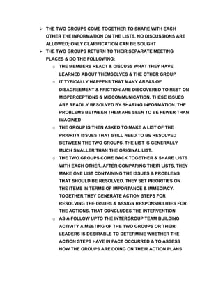  THE TWO GROUPS COME TOGETHER TO SHARE WITH EACH
  OTHER THE INFORMATION ON THE LISTS. NO DISCUSSIONS ARE
  ALLOWED; ONLY CLARIFICATION CAN BE SOUGHT
 THE TWO GROUPS RETURN TO THEIR SEPARATE MEETING
  PLACES & DO THE FOLLOWING:
    o THE MEMBERS REACT & DISCUSS WHAT THEY HAVE
       LEARNED ABOUT THEMSELVES & THE OTHER GROUP
    o IT TYPICALLY HAPPENS THAT MANY AREAS OF
       DISAGREEMENT & FRICTION ARE DISCOVERED TO REST ON
       MISPERCEPTIONS & MISCOMMUNICATION. THESE ISSUES
       ARE READILY RESOLVED BY SHARING INFORMATION. THE
       PROBLEMS BETWEEN THEM ARE SEEN TO BE FEWER THAN
       IMAGINED
    o THE GROUP IS THEN ASKED TO MAKE A LIST OF THE
       PRIORITY ISSUES THAT STILL NEED TO BE RESOLVED
       BETWEEN THE TWO GROUPS. THE LIST IS GENERALLY
       MUCH SMALLER THAN THE ORIGINAL LIST.
    o THE TWO GROUPS COME BACK TOGETHER & SHARE LISTS
       WITH EACH OTHER. AFTER COMPARING THEIR LISTS, THEY
       MAKE ONE LIST CONTAINING THE ISSUES & PROBLEMS
       THAT SHOULD BE RESOLVED. THEY SET PRIORITIES ON
       THE ITEMS IN TERMS OF IMPORTANCE & IMMEDIACY.
       TOGETHER THEY GENERATE ACTION STEPS FOR
       RESOLVING THE ISSUES & ASSIGN RESPONSIBILITIES FOR
       THE ACTIONS. THAT CONCLUDES THE INTERVENTION
    o AS A FOLLOW UPTO THE INTERGROUP TEAM BUILDING
       ACTIVITY A MEETING OF THE TWO GROUPS OR THEIR
       LEADERS IS DESIRABLE TO DETERMINE WHETHER THE
       ACTION STEPS HAVE IN FACT OCCURRED & TO ASSESS
       HOW THE GROUPS ARE DOING ON THEIR ACTION PLANS
 