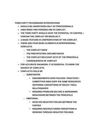 THIRD-PARTY PEACEMAKING INTERVENTIONS
   SHOULD BE UNDERTAKEN ONLY BY PROFESSIONALS
   USED WHEN TWO PERSONS ARE IN CONFLICT.
   THE THIRD PARTY SHOULD HAVE THE POTENTIAL TO CONTROL /
    CONTAIN THE CONFLICT OR RESOLVE IT.
   A BASIC FEATURE IS CONFRONTATION OF THE CONFLICT.
   THERE ARE FOUR BASIC ELEMENTS IN INTERPERSONAL
    CONFLICTS:
       o THE CONFLICT ISSUE
       o THE PRECIPITATING CIRCUMSTANCES
       o THE CONFLICT-RELEVANT ACTS OF THE PRINCIPALS.
       o CONSEQUENCES OF CONFLICT
   FOR ACCURATE DIAGNOSIS, IT IS ESSENTIAL TO KNOW THE
    SOURCE OF CONFLICTS.
   CONFLICTS COULD BE
       o SUBSTANTIVE
               DISAGREEMENTS OVER POLICIES / PRACTICES /
                COMPETITIVE BIDS OVER THE SAME RESOURCES
                /DIFFERING CONCEPTIONS OF ROLES 7 ROLE
                RELATIONSHIPS
               REQUIRES PROBLEM-SOLVING & BARGAINING
                BEHAVIOURS BETWEEN THE PRINCIPALS
       o EMOTIONAL
               INVOLVES NEGATIVE FEELING BETWEEN THE
                PARTIES
               REQUIRES RESTRUCTURING PERCEPTIONS &
                WORKING THROUGH NEGATIVE FEELINGS
 