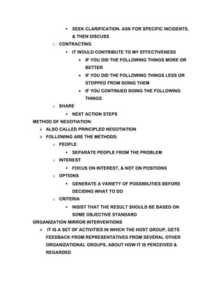   SEEK CLARIFICATION. ASK FOR SPECIFIC INCIDENTS,
                & THEN DISCUSS
       o CONTRACTING
               IT WOULD CONTRIBUTE TO MY EFFECTIVENESS
                   •   IF YOU DID THE FOLLOWING THINGS MORE OR
                       BETTER
                   •   IF YOU DID THE FOLLOWING THINGS LESS OR
                       STOPPED FROM DOING THEM
                   •   IF YOU CONTINUED DOING THE FOLLOWING
                       THINGS
       o SHARE
               NEXT ACTION STEPS
METHOD OF NEGOTIATION:
   ALSO CALLED PRINCIPLED NEGOTIATION
   FOLLOWING ARE THE METHODS:
       o PEOPLE
               SEPARATE PEOPLE FROM THE PROBLEM
       o INTEREST
               FOCUS ON INTEREST, & NOT ON POSITIONS
       o OPTIONS
               GENERATE A VARIETY OF POSSIBILITIES BEFORE
                DECIDING WHAT TO DO
       o CRITERIA
               INSIST THAT THE RESULT SHOULD BE BASED ON
                SOME OBJECTIVE STANDARD
ORGANIZATION MIRROR INTERVENTIONS
   IT IS A SET OF ACTIVITIES IN WHICH THE HOST GROUP, GETS
    FEEDBACK FROM REPRESENTATIVES FROM SEVERAL OTHER
    ORGANIZATIONAL GROUPS, ABOUT HOW IT IS PERCEIVED &
    REGARDED
 