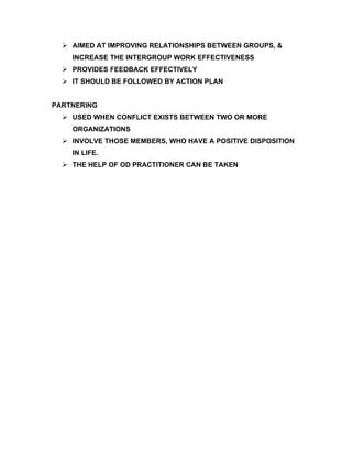  AIMED AT IMPROVING RELATIONSHIPS BETWEEN GROUPS, &
    INCREASE THE INTERGROUP WORK EFFECTIVENESS
   PROVIDES FEEDBACK EFFECTIVELY
   IT SHOULD BE FOLLOWED BY ACTION PLAN


PARTNERING
   USED WHEN CONFLICT EXISTS BETWEEN TWO OR MORE
    ORGANIZATIONS
   INVOLVE THOSE MEMBERS, WHO HAVE A POSITIVE DISPOSITION
    IN LIFE.
   THE HELP OF OD PRACTITIONER CAN BE TAKEN
 