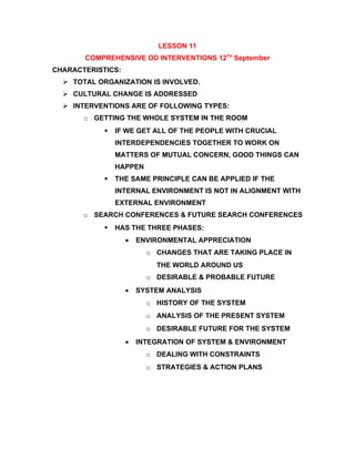 LESSON 11
       COMPREHENSIVE OD INTERVENTIONS 12TH September
CHARACTERISTICS:
   TOTAL ORGANIZATION IS INVOLVED.
   CULTURAL CHANGE IS ADDRESSED
   INTERVENTIONS ARE OF FOLLOWING TYPES:
       o GETTING THE WHOLE SYSTEM IN THE ROOM
               IF WE GET ALL OF THE PEOPLE WITH CRUCIAL
                INTERDEPENDENCIES TOGETHER TO WORK ON
                MATTERS OF MUTUAL CONCERN, GOOD THINGS CAN
                HAPPEN
               THE SAME PRINCIPLE CAN BE APPLIED IF THE
                INTERNAL ENVIRONMENT IS NOT IN ALIGNMENT WITH
                EXTERNAL ENVIRONMENT
       o SEARCH CONFERENCES & FUTURE SEARCH CONFERENCES
               HAS THE THREE PHASES:
                   •   ENVIRONMENTAL APPRECIATION
                         o CHANGES THAT ARE TAKING PLACE IN
                           THE WORLD AROUND US
                         o DESIRABLE & PROBABLE FUTURE
                   •   SYSTEM ANALYSIS
                         o HISTORY OF THE SYSTEM
                         o ANALYSIS OF THE PRESENT SYSTEM
                         o DESIRABLE FUTURE FOR THE SYSTEM
                   •   INTEGRATION OF SYSTEM & ENVIRONMENT
                         o DEALING WITH CONSTRAINTS
                         o STRATEGIES & ACTION PLANS
 