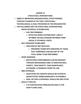LESSON 12:
               STRUCTURAL INTERVENTIONS:
 AIMED AT IMPROVING ORGANIZATIONAL EFFECTIVENESS
  THROUGH CHANGES IN THE TASK, STRUCTURAL,
  TECHNOLOGICAL & GOAL PROCESSES IN THE ORGANIZATION
 THE FOLLOWING ARE THE STRUCTURAL INTERVENTIONS:
    o SOCIO-TECHNICAL SYSTEMS [STS]
            HAS TWO PREMISES:
             1. EFFECTIVE WORK SYSTEMS MUST JOINTLY
               OPTIMIZE THE RELATIONSHIP BETWEEN THEIR
               SOCIAL & TECHNICAL PARTS
    o SELF MANAGED TEAMS [SMT]
            CREATION OF SMT INVOLVES:
               •   PROVIDING TEAMS WITH GROUPING OF TASKS
                   THAT COMPRISES A MAJOR UNIT OF THE
                   TOTAL WORK TO BE PERFORMED
    o WORK REDESIGN
            MOTIVATION & PERFORMANCE CAN BE ENHANCE
             THROUGH REDESIGNING JOBS TO HEIGHTEN SKILL
             VARIETY, TASK IDENTITY, TASK SIGNIFICANCE,
             AUTONOMY, & FEEDBACK FROM THE JOB
    o MBO APPRAISAL
            OBJECTIVES OR TARGETS SHOULD BE STATED IN
             QUANTITATIVE TERMS WHENEVER IT IS POSSIBLE.
            GOAL SETTING & APPRAISAL SHOULD BE ONE-TO-ON
    o QUALITY CIRCLES
            IT IS PARTICIPATIVE PROBLEM SOLVING AT THE
             SHOP FLOOR LEVEL.
 