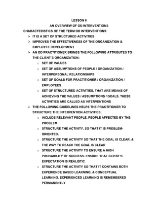 LESSON 6
              AN OVERVIEW OF OD INTERVENTIONS
CHARACTERISTICS OF THE TERM OD INTERVENTIONS:
   IT IS A SET OF STRUCTURED ACTIVITIES
   IMPROVES THE EFFECTIVENESS OF THE ORGANIZATION &
    EMPLOYEE DEVELOPMENT
   AN OD PRACTITIONER BRINGS THE FOLLOWING ATTRIBUTES TO
    THE CLIENT’S ORGANIZATION:
       o SET OF VALUES
       o SET OF ASSUMPTIONS OF PEOPLE / ORGANIZATION /
         INTERPERSONAL RELATIONSHIPS
       o SET OF GOALS FOR PRACTITIONER / ORGANIZATION /
         EMPLOYEES
       o SET OF STRUCTURED ACTIVITIES, THAT ARE MEANS OF
         ACHIEVING THE VALUES / ASSUMPTIONS / GOALS. THESE
         ACTIVITIES ARE CALLED AS INTERVENTIONS
   THE FOLLOWING GUIDELINES HELPS THE PRACTITIONER TO
    STRUCTURE THE INTERVENTION ACTIVITIES:
       o INCLUDE RELEVANT PEOPLE. PEOPLE AFFECTED BY THE
         PROBLEM
       o STRUCTURE THE ACTIVITY, SO THAT IT IS PROBLEM-
         ORIENTED.
       o STRUCTURE THE ACTIVITY SO THAT THE GOAL IS CLEAR, &
         THE WAY TO REACH THE GOAL IS CLEAR
       o STRUCTURE THE ACTIVITY TO ENSURE A HIGH
         PROBABILITY OF SUCCESS. ENSURE THAT CLIENT’S
         EXPECTATION IS REALISTIC
       o STRUCTURE THE ACTIVITY SO THAT IT CONTAINS BOTH
         EXPERIENCE BASED LEARNING, & CONCEPTUAL
         LEARNING. EXPERIENCED LEARNING IS REMEMBERED
         PERMANENTLY
 