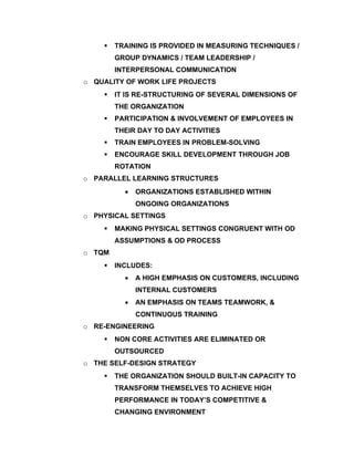    TRAINING IS PROVIDED IN MEASURING TECHNIQUES /
        GROUP DYNAMICS / TEAM LEADERSHIP /
        INTERPERSONAL COMMUNICATION
o QUALITY OF WORK LIFE PROJECTS
       IT IS RE-STRUCTURING OF SEVERAL DIMENSIONS OF
        THE ORGANIZATION
       PARTICIPATION & INVOLVEMENT OF EMPLOYEES IN
        THEIR DAY TO DAY ACTIVITIES
       TRAIN EMPLOYEES IN PROBLEM-SOLVING
       ENCOURAGE SKILL DEVELOPMENT THROUGH JOB
        ROTATION
o PARALLEL LEARNING STRUCTURES
          •   ORGANIZATIONS ESTABLISHED WITHIN
              ONGOING ORGANIZATIONS
o PHYSICAL SETTINGS
       MAKING PHYSICAL SETTINGS CONGRUENT WITH OD
        ASSUMPTIONS & OD PROCESS
o TQM
       INCLUDES:
          •   A HIGH EMPHASIS ON CUSTOMERS, INCLUDING
              INTERNAL CUSTOMERS
          •   AN EMPHASIS ON TEAMS TEAMWORK, &
              CONTINUOUS TRAINING
o RE-ENGINEERING
       NON CORE ACTIVITIES ARE ELIMINATED OR
        OUTSOURCED
o THE SELF-DESIGN STRATEGY
       THE ORGANIZATION SHOULD BUILT-IN CAPACITY TO
        TRANSFORM THEMSELVES TO ACHIEVE HIGH
        PERFORMANCE IN TODAY’S COMPETITIVE &
        CHANGING ENVIRONMENT
 