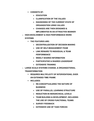    CONSISTS OF:
          •   EDUCATION
          •   CLARIFICATION OF THE VALUES
          •   DIAGNOSING OF THE CURRENT STATE OF
              ORGANIZATION USING VALUES
          •   CHANGES ARE THEN DESIGNED &
              IMPLEMENTED IN AN ATTRACTIVE MANNER
o HIGH-INVOLVEMENT & HIGH PERFORMANCE WORK
  SYSTEMS
       THE FEATURES ARE:
          •   DECENTRALIZATION OF DECISION MAKING
          •   USE OF SELF-MANAGEMENT-TEAM
          •   LINK REWARD TO INDIVIDUAL & TEAM
              PERFORMANCE
          •   WIDELY SHARED INFORMATION
          •   PARTICIPATIVE & SHARED LEADERSHIP
          •   EXTENSIVE TRAINING
o LARGE SCALE SYSTEMS CHANGE, & ORGANIZATIONAL
  TRANSFORMATION
       REQUIRES MULTIPLICITY OF INTERVENTIONS, OVER
        AN EXTENDED TIME FRAME
       INCLUDES:
          •   RE-CONCEPTUALIZING THE NATURE OF
              BUSINESS
          •   USE OF PARALLEL LEARNING STRUCTURE
          •   REDUCTION IN HIERARCHICAL LEVELS
          •   TEAM BUILDING & DEVELOPMENT, INCLUDING
              THE USE OF CROSS FUNCTIONAL TEAMS
          •   SURVEY FEEDBACK
          •   EXTENSIVE USE OF TASK FORCES
 