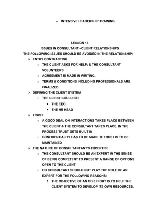 •   INTENSIVE LEADERSHIP TRAINING




                           LESSON 13
         ISSUES IN CONSULTANT –CLIENT RELATIONSHIPS
THE FOLLOWING ISSUES SHOULD BE AVOIDED IN THE RELATIONSHIP:
   ENTRY CONTRACTING
       o THE CLIENT ASKS FOR HELP; & THE CONSULTANT
          VOLUNTEERS
       o AGREEMENT IS MADE IN WRITING.
       o TERMS & CONDITIONS INCLUDING PROFESSIONALS ARE
          FINALIZED
   DEFINING THE CLIENT SYSTEM
       o THE CLIENT COULD BE:
               THE CEO
               THE HR HEAD
   TRUST
       o A GOOD DEAL ON INTERACTIONS TAKES PLACE BETWEEN
          THE CLIENT & THE CONSULTANT TAKES PLACE. IN THE
          PROCESS TRUST GETS BUILT IN
       o CONFIDENTIALITY HAS TO BE MADE, IF TRUST IS TO BE
          MAINTAINED
   THE NATURE OF CONSULTANTANT’S EXPERTISE
       o THE CONSULTANT SHOULD BE AN EXPERT IN THE SENSE
          OF BEING COMPETENT TO PRESENT A RANGE OF OPTIONS
          OPEN TO THE CLIENT
       o OD CONSULTANT SHOULD NOT PLAY THE ROLE OF AN
          EXPERT FOR THE FOLLOWING REASONS:
            1. THE OBJECTIVE OF AN OD EFFORT IS TO HELP THE
                CLIENT SYSTEM TO DEVELOP ITS OWN RESOURCES.
 