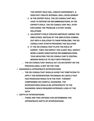 THE EXPERT ROLE WILL CREATE DEPENDENCY, &
              DOES NOT CREATE INTERNAL SKILL DEVELOPMENT
         2. IN THE EXPERT ROLE, THE OD CONSULTANT WILL
              HAVE TO DEFEND HIS RECOMMENDATIONS. IN THE
              EXPERT’S ROLE, THE OD CONSULTANT WILL STOP
              EXPLORING THE PROBLEM, & START GIVING
              SOLUTIONS
         3. AN EXPERT’S ROLE CREATES MISTRUST AMONG THE
              EMPLOYEES. INSTEAD OF THE EMPLOYEES COMING
              OUT WITH A SOLUTION TO THEIR PROBLEMS, THE OD
              CONSULTANT STARTS PROVIDING THE SOLUTION
         4. IF THE OD CONSULTANT PLAYS THE ROLE OF
              EXPERT, THEN THE EXPECT THE CLIENT WILL EXPECT
              MORE & MORE SUBSTANTIVE RECOMMENDATIONS,
              THUS NEGATING THE OD CONSULTANT’S CENTRAL
              MISSION WHICH IS TO HELP WITH PROCESS
    o THE OD CONSULTANT SHOULD ACT AS AN EXPERT ON THE
       PROCESS USED, & NOT ON THE TASK
 DIAGNOSIS & APPROPRIATE INTERVENTIONS
    o THE OD CONSULTANT SHOULD AVOID THE TEMPTATION TO
       APPLY THE INTERVENTION TECHNIQUE HE LIKES & THAT
       HAS PRODUCED RESULTS IN THE PAST. THEREBY
       COMPROMISE ON CAREFUL DIAGNOSIS. THE
       INTERVENTIONS SHOULD BE APPROPRIATE TO THE
       DIAGNOSIS, WHICH REQUIRES INTENSIVE LOOK AT THE
       DATA
 DEPTH OF INTERVENTIONS:
    o THERE ARE TWO CRITERIA FOR DETERMINING THE
       APPROPRIATE DEPTH OF INTERVENTIONS:
 