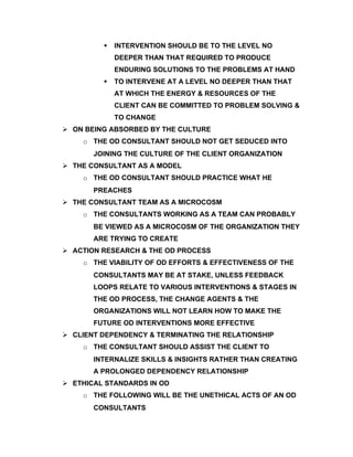    INTERVENTION SHOULD BE TO THE LEVEL NO
             DEEPER THAN THAT REQUIRED TO PRODUCE
             ENDURING SOLUTIONS TO THE PROBLEMS AT HAND
            TO INTERVENE AT A LEVEL NO DEEPER THAN THAT
             AT WHICH THE ENERGY & RESOURCES OF THE
             CLIENT CAN BE COMMITTED TO PROBLEM SOLVING &
             TO CHANGE
 ON BEING ABSORBED BY THE CULTURE
    o THE OD CONSULTANT SHOULD NOT GET SEDUCED INTO
       JOINING THE CULTURE OF THE CLIENT ORGANIZATION
 THE CONSULTANT AS A MODEL
    o THE OD CONSULTANT SHOULD PRACTICE WHAT HE
       PREACHES
 THE CONSULTANT TEAM AS A MICROCOSM
    o THE CONSULTANTS WORKING AS A TEAM CAN PROBABLY
       BE VIEWED AS A MICROCOSM OF THE ORGANIZATION THEY
       ARE TRYING TO CREATE
 ACTION RESEARCH & THE OD PROCESS
    o THE VIABILITY OF OD EFFORTS & EFFECTIVENESS OF THE
       CONSULTANTS MAY BE AT STAKE, UNLESS FEEDBACK
       LOOPS RELATE TO VARIOUS INTERVENTIONS & STAGES IN
       THE OD PROCESS, THE CHANGE AGENTS & THE
       ORGANIZATIONS WILL NOT LEARN HOW TO MAKE THE
       FUTURE OD INTERVENTIONS MORE EFFECTIVE
 CLIENT DEPENDENCY & TERMINATING THE RELATIONSHIP
    o THE CONSULTANT SHOULD ASSIST THE CLIENT TO
       INTERNALIZE SKILLS & INSIGHTS RATHER THAN CREATING
       A PROLONGED DEPENDENCY RELATIONSHIP
 ETHICAL STANDARDS IN OD
    o THE FOLLOWING WILL BE THE UNETHICAL ACTS OF AN OD
       CONSULTANTS
 