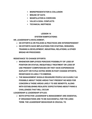    MISREPRESENTATION & COLLUSION
               MISUSE OF DATA
               MANIPULATION & COERCION
               VALUE & GOAL CONFLICTS
               TECHNICAL INEPTNESS




                          LESSON 14
                    SYSTEM RAMIFICATIONS:
HR, LEADERSHIP & INVOLVEMENT,
   OD EFFORTS & HR POLICIES & PRACTICES ARE INTERDEPENDENT
   OD EFFORTS HAVE IMPLICATIONS FOR STAFFING, REWARDS,
     TRAINING & DEVELOPMENT, INDUSTRIAL RELATIONS, & OTHER
     BROAD HR PROCESSES


RESISTANCE TO CHANGE EFFORTS:
   WHENEVER EMPLOYEES PERCEIVE POSSIBILITY OF LOSS OF
     POSITION OR STATUS, INEQUITABLE TREATMENT OR LOSS OF
     USE PRESENT COMPETENCIES OR THEY HAVE EXPERIENCED
     DUPLICITY OR FUTILE EXTRA WORK IN PAST CHANGE EFFORTS,
     RESISTANCE IS LIKELY TO EMERGE.
   THE MANAGEMENT SHOULD REASSURE PEOPLE AS CLEARLY AS
     POSSIBLE ABOUT THOSE AREAS THAT PRESENT NO NEED FOR
     CONCERN & THOSE AREAS LIKELY TO SEE BENEFITS, ALONG
     WITH ESTABLISHING REALISTIC EXPECTATIONS ABOUT PAINS &
     CHALLENGES THAT WILL OCCUR
LEADERSHIP & LEADERSHIP STYLES:
   BOTH EFFECTIVE LEADERSHIP & MANAGEMENT ARE ESSENTIAL
     IF ORGANIZATIONS ARE TO BE SUCCESSFUL FOR THE LONG
     TERM. THE LEADERSHIP BEHAVIOUR IS CRUCIAL TO
 