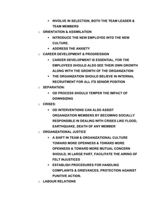    INVOLVE IN SELECTION, BOTH THE TEAM LEADER &
        TEAM MEMBERS
o ORIENTATION & ASSIMILATION
       INTRODUCE THE NEW EMPLOYEE INTO THE NEW
        CULTURE.
       ADDRESS THE ANXIETY
o CAREER DEVELOPMENT & PROGRESSION
       CAREER DEVELOPMENT IS ESSENTIAL, FOR THE
        EMPLOYEES SHOULD ALSO SEE THEIR OWN GROWTH
        ALONG WITH THE GROWTH OF THE ORGANIZATION
       THE ORGANIZATION SHOULD BELIEVE IN INTERNAL
        RECRUITMENT FOR ALL ITS SENIOR POSITION
o SEPARATION:
       OD PROCESS SHOULD TEMPER THE IMPACT OF
        DOWNSIZING
o CRISES:
       OD INTERVENTIONS CAN ALSO ASSIST
        ORGANIZATION MEMBERS BY BECOMING SOCIALLY
        RESPONSIBLE IN DEALING WITH CRISES LIKE FLOOD,
        EARTHQUAKE, DEATH OF ANY MEMBER
o ORGANIZATIONAL JUSTICE
       A SHIFT IN TEAM & ORGANIZATIONAL CULTURE
        TOWARD MORE OPENNESS & TOWARD MORE
        OPENNESS & TOWARD MORE MUTUAL CONCERN
        SHOULD, IN LARGE PART, FACILITATE THE AIRING OF
        FELT INJUSTICES
       ESTABLISH PROCEDURES FOR HANDLING
        COMPLAINTS & GRIEVANCES, PROTECTION AGAINST
        PUNITIVE ACTION.
o LABOUR RELATIONS
 