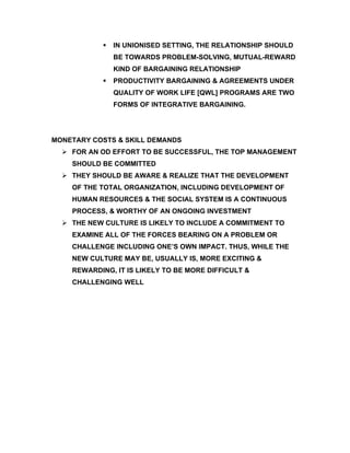    IN UNIONISED SETTING, THE RELATIONSHIP SHOULD
                BE TOWARDS PROBLEM-SOLVING, MUTUAL-REWARD
                KIND OF BARGAINING RELATIONSHIP
               PRODUCTIVITY BARGAINING & AGREEMENTS UNDER
                QUALITY OF WORK LIFE [QWL] PROGRAMS ARE TWO
                FORMS OF INTEGRATIVE BARGAINING.




MONETARY COSTS & SKILL DEMANDS
   FOR AN OD EFFORT TO BE SUCCESSFUL, THE TOP MANAGEMENT
    SHOULD BE COMMITTED
   THEY SHOULD BE AWARE & REALIZE THAT THE DEVELOPMENT
    OF THE TOTAL ORGANIZATION, INCLUDING DEVELOPMENT OF
    HUMAN RESOURCES & THE SOCIAL SYSTEM IS A CONTINUOUS
    PROCESS, & WORTHY OF AN ONGOING INVESTMENT
   THE NEW CULTURE IS LIKELY TO INCLUDE A COMMITMENT TO
    EXAMINE ALL OF THE FORCES BEARING ON A PROBLEM OR
    CHALLENGE INCLUDING ONE’S OWN IMPACT. THUS, WHILE THE
    NEW CULTURE MAY BE, USUALLY IS, MORE EXCITING &
    REWARDING, IT IS LIKELY TO BE MORE DIFFICULT &
    CHALLENGING WELL
 