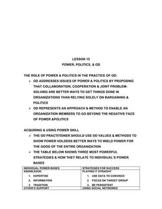 LESSON 15
                         POWER, POLITICS, & OD


THE ROLE OF POWER & POLITICS IN THE PRACTICE OF OD:
   OD ADDRESSES ISSUES OF POWER & POLITICS BY PROPOSING
     THAT COLLABORATION, COOPERATION & JOINT PROBLEM-
     SOLVING ARE BETTER WAYS TO GET THINGS DONE IN
     ORGANIZATIONS THAN RELYING SOLELY ON BARGAINING &
     POLITICS
   OD REPRESENTS AN APPROACH & METHOD TO ENABLE AN
     ORGANIZATION MEMBERS TO GO BEYOND THE NEGATIVE FACE
     OF POWER &POLITICS


ACQUIRING & USING POWER SKILL
   THE OD PRACTITIONER SHOULD USE OD VALUES & METHODS TO
     SHOW POWER HOLDERS BETTER WAYS TO WIELD POWER FOR
     THE GOOD OF THE ENTIRE ORGANIZATION
   THE TABLE BELOW SHOWS THREE MOST POWERFUL
     STRATEGIES & HOW THEY RELATE TO INDIVIDUAL’S POWER
     BASES
INDIVIDUAL POWER BASES              STRATEGIES FOR SUCCESS
KNOWLEDGE:                          PLAYING IT STRAIGHT
  1. EXPERTISE                        1. USE DATA TO CONVINCE
  2. INFORMATION                      2. FOCUS ON TARGET GROUP
   3. TRADITION                        3. BE PERSISTENT
OTHER’S SUPPORT                     USING SOCIAL NETWORKS
 